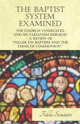 The Baptist System Examined, the Church Vindicated and Sectarianism Rebuked - A Review of Fuller on Baptism and the Terms of Communion. by Scrutator, Fidelis
