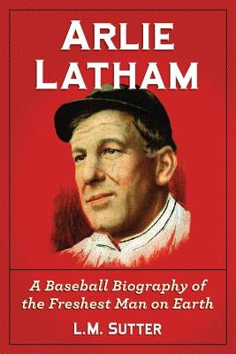 Arlie Latham: A Baseball Biography of the Freshest Man on Earth by Sutter, L. M.
