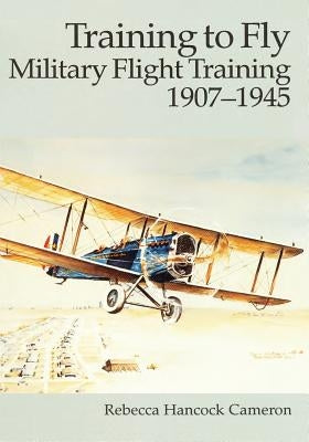 Training to Fly: Military Flight Training, 1907 - 1945 by Cameron, Rebecca Hancock