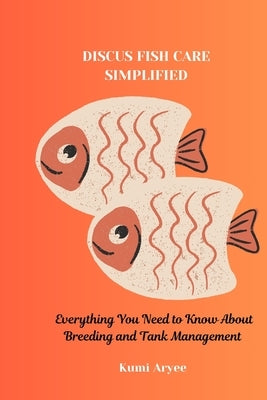 Discus Fish Care Simplified: Everything You Need to Know About Breeding and Tank Management by Aryee, Kumi