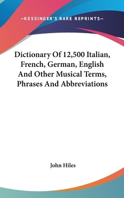 Dictionary Of 12,500 Italian, French, German, English And Other Musical Terms, Phrases And Abbreviations by Hiles, John