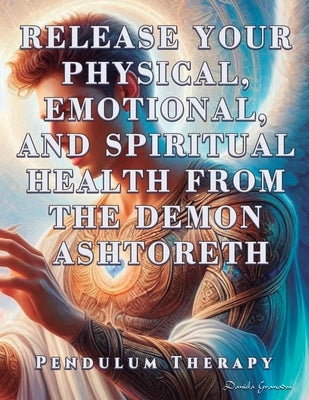 Release Your Physical, Emotional, and Spiritual Health from the Demon Ashtoreth: Pendulum Therapy by Granados, Daniela