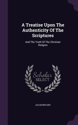 A Treatise Upon The Authenticity Of The Scriptures: And The Truth Of The Christian Religion by Bryant, Jacob