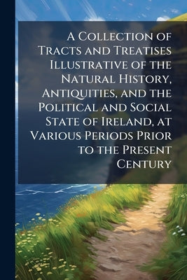 A Collection of Tracts and Treatises Illustrative of the Natural History, Antiquities, and the Political and Social State of Ireland, at Various Perio by Anonymous