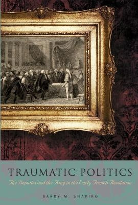 Traumatic Politics: The Deputies and the King in the Early French Revolution by Shapiro, Barry M.