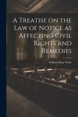 A Treatise on the law of Notice as Affecting Civil Rights and Remedies by Wade, William Pratt