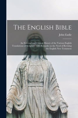 The English Bible; an External and Critical History of the Various English Translations of Scripture, With Remarks on the Need of Revising the English by Eadie, John 1810-1876