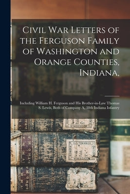 Civil War Letters of the Ferguson Family of Washington and Orange Counties, Indiana,: Including William H. Ferguson and His Brother-in-law Thomas S. L by Anonymous