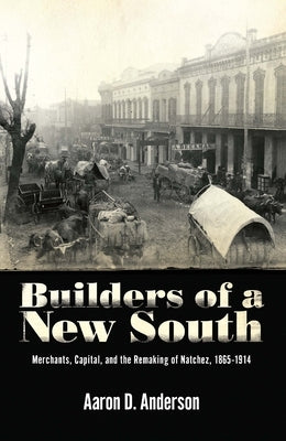 Builders of a New South: Merchants, Capital, and the Remaking of Natchez, 1865 1914 by Anderson, Aaron D.