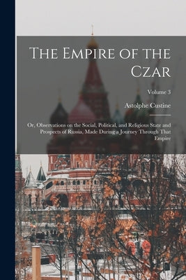 The Empire of the Czar; or, Observations on the Social, Political, and Religious State and Prospects of Russia, Made During a Journey Through That Emp by Custine, Astolphe