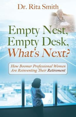 Empty Nest, Empty Desk, What's Next? How Boomer Professional Women Are Reinventing Their Retirement by Smith, Rita