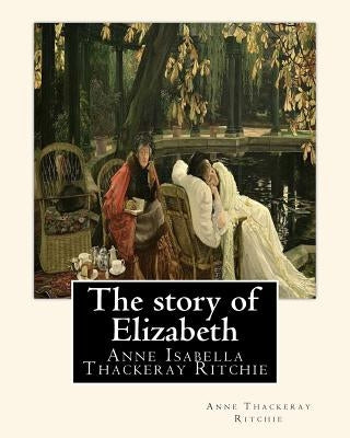 The story of Elizabeth, By Anne Thackeray Ritchie: Anne Isabella Thackeray Ritchie by Ritchie, Anne Thackeray