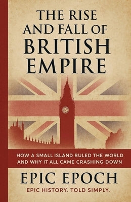 The Rise and Fall of the British Empire: How a Small Island Ruled the World and Why It All Came Crashing Down by Epoch, Epic