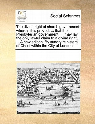 The divine right of church government: wherein it is proved, ... that the Presbyterian government, ... may lay the only lawful claim to a divine right by Multiple Contributors