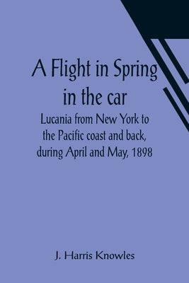 A Flight in Spring In the car Lucania from New York to the Pacific coast and back, during April and May, 1898 by Harris Knowles, J.