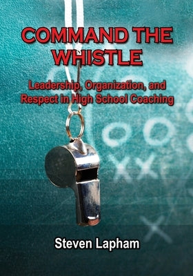 Command the Whistle: Leadership, Organization, and Respect in High School Coaching by Lapham, Steven
