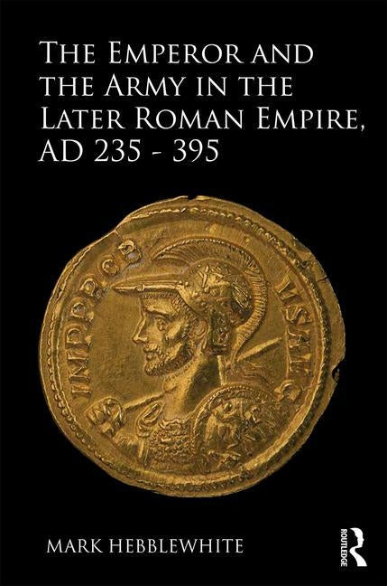 The Emperor and the Army in the Later Roman Empire, AD 235-395 by Hebblewhite, Mark