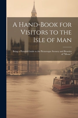 A Hand-Book for Visitors to the Isle of Man: Being a Pictorial Guide to the Picturesque Scenery and Beauties of "Mona." by Anonymous