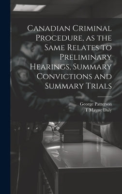 Canadian Criminal Procedure, as the Same Relates to Preliminary Hearings, Summary Convictions and Summary Trials by Patterson, George