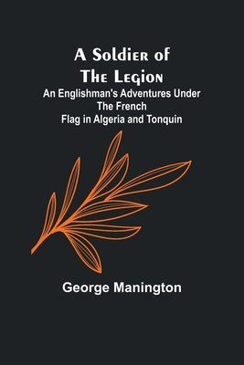 A Soldier of the Legion;An Englishman's Adventures Under the French Flag in Algeria and Tonquin by Manington, George