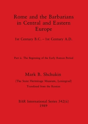Rome and the Barbarians in Central and Eastern Europe, Part ii: 1st Century B.C. - 1st Century A.D. The Beginning of the Early Roman Period by Shchukin, Mark B.