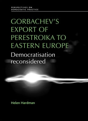 Gorbachev's Export of Perestroika to Eastern Europe: Democratisation Reconsidered by Hardman, Helen