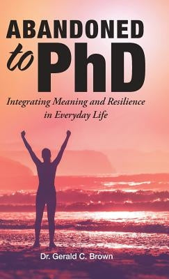 Abandoned to PhD: Integrating Meaning and Resilience in Everyday Life by Brown, Gerald C.