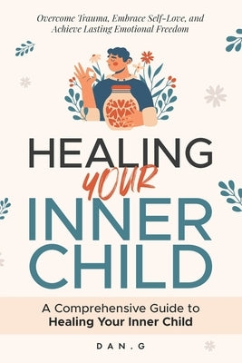 Healing Your Inner Child: A Comprehensive Guide to Healing Your Inner Child: Overcome Trauma, Embrace Self-Love, and Achieve Lasting Emotional Freedom by G, Dan