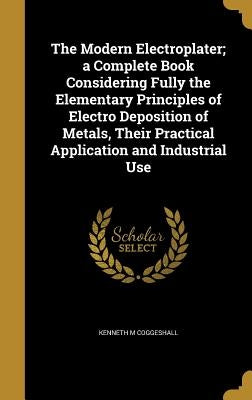 The Modern Electroplater; a Complete Book Considering Fully the Elementary Principles of Electro Deposition of Metals, Their Practical Application and by Coggeshall, Kenneth M.