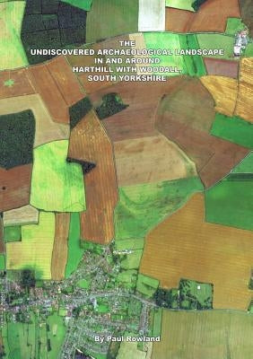 The Undiscovered Archaeological Landscape in and Around Harthill with Woodall by Rowland, Paul