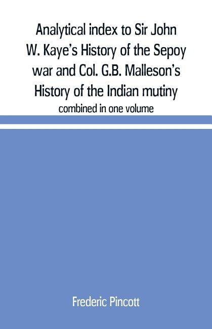 Analytical index to Sir John W. Kaye's History of the Sepoy war and Col. G.B. Malleson's History of the Indian mutiny: combined in one volume by Pincott, Frederic