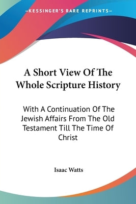 A Short View Of The Whole Scripture History: With A Continuation Of The Jewish Affairs From The Old Testament Till The Time Of Christ by Watts, Isaac