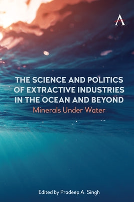 The Science and Politics of Extractive Industries in the Ocean and Beyond: Minerals Under Water by Singh, Pradeep A.