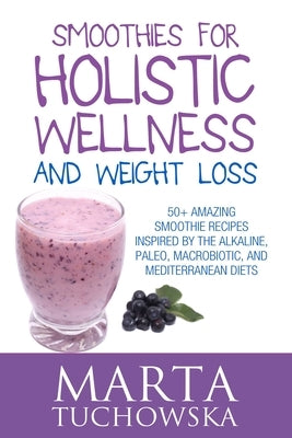 Smoothies for Holistic Wellness and Weight Loss: 50+ Amazing Smoothie Recipes Inspired by the Alkaline, Paleo, Macrobiotic, and Mediterranean Diets by Tuchowska, Marta