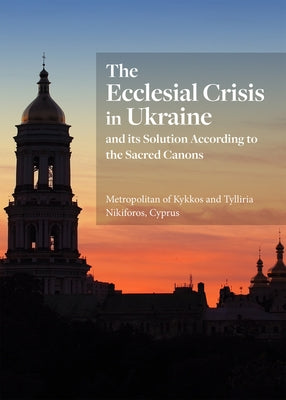The Ecclesial Crisis in Ukraine: And Its Solution According to the Sacred Canons by His Eminence Metropolitan of Kykkos and