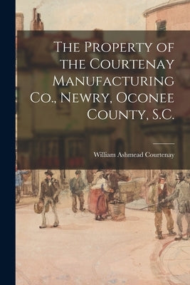 The Property of the Courtenay Manufacturing Co., Newry, Oconee County, S.C. by Courtenay, William Ashmead