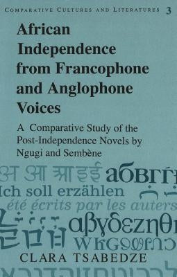 African Independence from Francophone and Anglophone Voices: A Comparative Study of the Post-Independence Novels by Ngugi and Sembène by Tsabedze, Clara