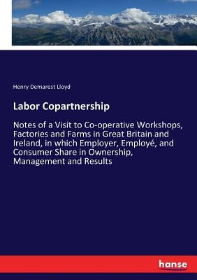 Labor Copartnership: Notes of a Visit to Co-operative Workshops, Factories and Farms in Great Britain and Ireland, in which Employer, Employé, and Con by Lloyd, Henry Demarest