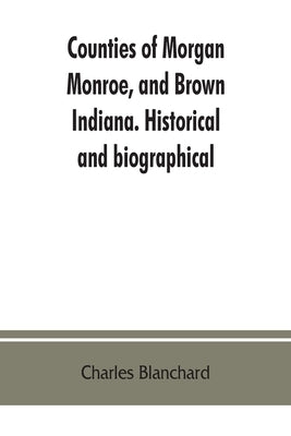 Counties of Morgan, Monroe, and Brown, Indiana. Historical and biographical by Blanchard, Charles