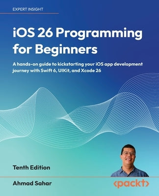 iOS 26 Programming for Beginners - Tenth Edition: A hands-on guide to kickstarting your iOS app development journey with Swift 6, UIKit, and Xcode 26 by Sahar, Ahmad