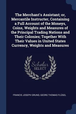 The Merchant's Assistant; or, Mercantile Instructer, Containing a Full Account of the Moneys, Coins, Weights and Measures of the Principal Trading Nat by Grund, Francis Joseph