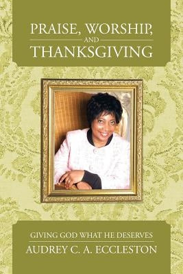 Praise, Worship, and Thanksgiving: Giving God What He Deserves by Eccleston, Audrey C. a.