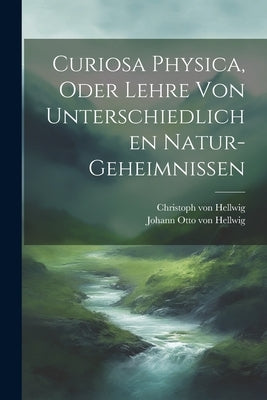 Curiosa Physica, Oder Lehre Von Unterschiedlichen Natur-geheimnissen by Johann Otto Von Hellwig