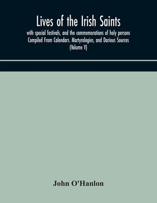 Lives of the Irish Saints: with special festivals, and the commemorations of holy persons Compiled From Calendars. Martyrologies, and Darious Sou by O'Hanlon, John