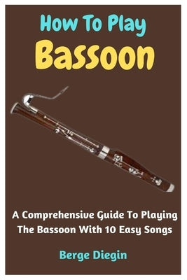 How To Play Bassoon: A Comprehensive Guide To Playing The Bassoon With 10 Easy Songs by Diegin, Berge