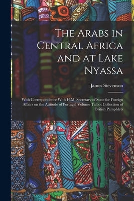 The Arabs in Central Africa and at Lake Nyassa: With Correspondence With H.M. Secretary of State for Foreign Affairs on the Attitude of Portugal Volum by Stevenson, James