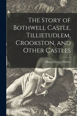 The Story of Bothwell Castle, Tillietudlem, Crookston, and Other Castles by Shelley, Henry Charles