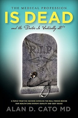 The Medical Profession Is Dead And The Doctor Is "Critically" Ill! by Cato, Alan D.