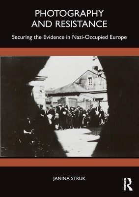 Photography and Resistance: Securing the Evidence in Nazi-Occupied Europe by Struk, Janina