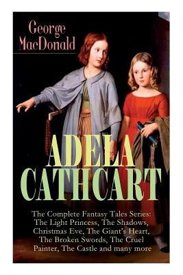 ADELA CATHCART - The Complete Fantasy Tales Series: The Light Princess, The Shadows, Christmas Eve, The Giant's Heart, The Broken Swords, The Cruel Pa by MacDonald, George